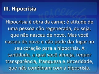 III. HipocrisiaIII. Hipocrisia
Hipocrisia é obra da carne; é atitude deHipocrisia é obra da carne; é atitude de
uma pessoa não regenerada, ou seja,uma pessoa não regenerada, ou seja,
que não nasceu de novo. Mas vocêque não nasceu de novo. Mas você
nasceu de novo e não pode dar lugar nonasceu de novo e não pode dar lugar no
seu coração para a hipocrisia. Aseu coração para a hipocrisia. A
santidade, a qual você almeja, requersantidade, a qual você almeja, requer
transparência, franqueza e sinceridade,transparência, franqueza e sinceridade,
que não combinam com a hipocrisia.que não combinam com a hipocrisia.
 