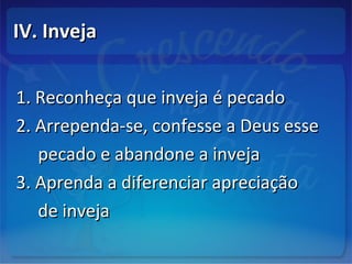 IV. InvejaIV. Inveja
1. Reconheça que inveja é pecado1. Reconheça que inveja é pecado
2. Arrependa-se, confesse a Deus esse2. Arrependa-se, confesse a Deus esse
pecado e abandone a invejapecado e abandone a inveja
3. Aprenda a diferenciar apreciação3. Aprenda a diferenciar apreciação
de invejade inveja
 