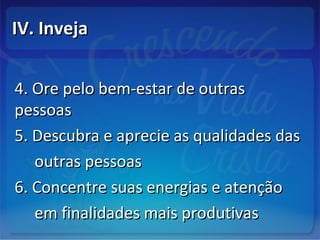 IV. InvejaIV. Inveja
4. Ore pelo bem-estar de outras4. Ore pelo bem-estar de outras
pessoaspessoas
5. Descubra e aprecie as qualidades das5. Descubra e aprecie as qualidades das
outras pessoasoutras pessoas
6. Concentre suas energias e atenção6. Concentre suas energias e atenção
em finalidades mais produtivasem finalidades mais produtivas
 