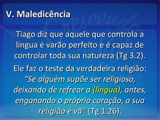 V. MaledicênciaV. Maledicência
Tiago diz que aquele que controla aTiago diz que aquele que controla a
língua é varão perfeito e é capaz delíngua é varão perfeito e é capaz de
controlar toda sua natureza (Tg 3.2).controlar toda sua natureza (Tg 3.2).
Ele faz o teste da verdadeira religião:Ele faz o teste da verdadeira religião:
“Se alguém supõe ser religioso,“Se alguém supõe ser religioso,
deixando de refrear adeixando de refrear a (língua)(língua), antes,, antes,
enganando o próprio coração, a suaenganando o próprio coração, a sua
religião é vã”religião é vã” (Tg 1.26).(Tg 1.26).
 