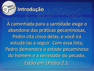 IntroduçãoIntrodução
A caminhada para a santidade exige oA caminhada para a santidade exige o
abandono das práticas pecaminosas,abandono das práticas pecaminosas,
Pedro cita cinco delas, e você iráPedro cita cinco delas, e você irá
estudá-las a seguir. Com essa lista,estudá-las a seguir. Com essa lista,
Pedro demonstra o estado pecaminosoPedro demonstra o estado pecaminoso
do homem e a seriedade do pecado.do homem e a seriedade do pecado.
Estão em 1Pedro 2.1.Estão em 1Pedro 2.1.
 