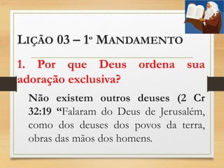 LIÇÃO 03 – 1º MANDAMENTO
1. Por que Deus ordena sua
adoração exclusiva?
Não existem outros deuses (2 Cr
32:19 “Falaram do Deus de Jerusalém,
como dos deuses dos povos da terra,
obras das mãos dos homens.
 