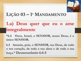 LIÇÃO 03 – 1º MANDAMENTO
1.a) Deus quer que eu o ame
integralmente
“6.4 Ouve, Israel, o SENHOR, nosso Deus, é o
único SENHOR.
6.5 Amarás, pois, o SENHOR, teu Deus, de todo
o teu coração, de toda a tua alma e de toda a tua
força.” Deuteronômio 6:4-5
 