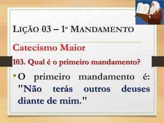 LIÇÃO 03 – 1º MANDAMENTO
Catecismo Maior
103. Qual é o primeiro mandamento?
•O primeiro mandamento é:
"Não terás outros deuses
diante de mim."
 