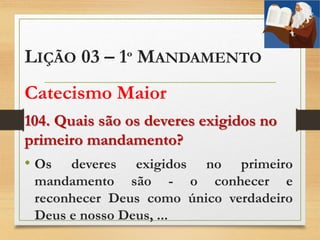 LIÇÃO 03 – 1º MANDAMENTO
Catecismo Maior
104. Quais são os deveres exigidos no
primeiro mandamento?
• Os deveres exigidos no primeiro
mandamento são - o conhecer e
reconhecer Deus como único verdadeiro
Deus e nosso Deus, ...
 