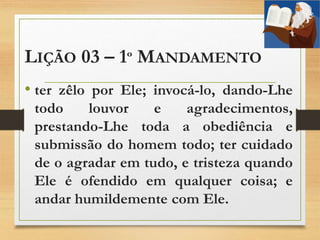 LIÇÃO 03 – 1º MANDAMENTO
• ter zêlo por Ele; invocá-lo, dando-Lhe
todo louvor e agradecimentos,
prestando-Lhe toda a obediência e
submissão do homem todo; ter cuidado
de o agradar em tudo, e tristeza quando
Ele é ofendido em qualquer coisa; e
andar humildemente com Ele.
 