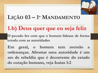 LIÇÃO 03 – 1º MANDAMENTO
1.b) Deus quer que eu seja feliz
O pecado fez com que o homem lidasse de forma
errada com as autoridades
Em geral, o homem tem aversão a
ordenanças. Afrontar uma autoridade é um
ato de rebeldia que é decorrente do estado
do coração humano, veja Isaías 1:2
 