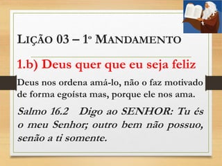 LIÇÃO 03 – 1º MANDAMENTO
1.b) Deus quer que eu seja feliz
Deus nos ordena amá-lo, não o faz motivado
de forma egoísta mas, porque ele nos ama.
Salmo 16.2 Digo ao SENHOR: Tu és
o meu Senhor; outro bem não possuo,
senão a ti somente.
 