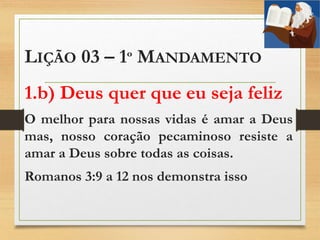 LIÇÃO 03 – 1º MANDAMENTO
1.b) Deus quer que eu seja feliz
O melhor para nossas vidas é amar a Deus
mas, nosso coração pecaminoso resiste a
amar a Deus sobre todas as coisas.
Romanos 3:9 a 12 nos demonstra isso
 