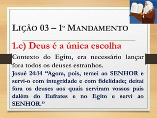 LIÇÃO 03 – 1º MANDAMENTO
1.c) Deus é a única escolha
Contexto do Egito, era necessário lançar
fora todos os deuses estranhos.
Josué 24:14 “Agora, pois, temei ao SENHOR e
servi-o com integridade e com fidelidade; deitai
fora os deuses aos quais serviram vossos pais
dalém do Eufrates e no Egito e servi ao
SENHOR.”
 