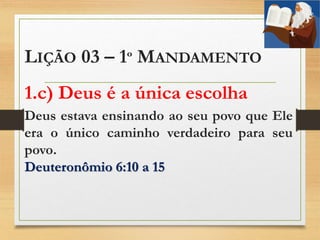 LIÇÃO 03 – 1º MANDAMENTO
1.c) Deus é a única escolha
Deus estava ensinando ao seu povo que Ele
era o único caminho verdadeiro para seu
povo.
Deuteronômio 6:10 a 15
 