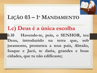 LIÇÃO 03 – 1º MANDAMENTO
1.c) Deus é a única escolha
6.10 Havendo-te, pois, o SENHOR, teu
Deus, introduzido na terra que, sob
juramento, prometeu a teus pais, Abraão,
Isaque e Jacó, te daria, grandes e boas
cidades, que tu não edificaste;
 
