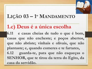 LIÇÃO 03 – 1º MANDAMENTO
1.c) Deus é a única escolha
6.11 e casas cheias de tudo o que é bom,
casas que não encheste; e poços abertos,
que não abriste; vinhais e olivais, que não
plantaste; e, quando comeres e te fartares,
6.12 guarda-te, para que não esqueças o
SENHOR, que te tirou da terra do Egito, da
casa da servidão.
 