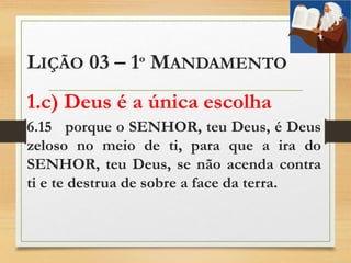 LIÇÃO 03 – 1º MANDAMENTO
1.c) Deus é a única escolha
6.15 porque o SENHOR, teu Deus, é Deus
zeloso no meio de ti, para que a ira do
SENHOR, teu Deus, se não acenda contra
ti e te destrua de sobre a face da terra.
 