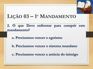 LIÇÃO 03 – 1º MANDAMENTO
2. O que Devo enfrentar para cumprir este
mandamento?
a. Precisamos vencer o egoísmo
b. Precisamos vencer o sistema mundano
c. Precisamos vencer a astúcia do inimigo
 