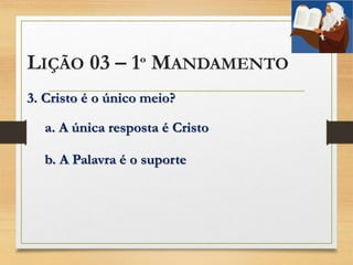 LIÇÃO 03 – 1º MANDAMENTO
3. Cristo é o único meio?
a. A única resposta é Cristo
b. A Palavra é o suporte
 