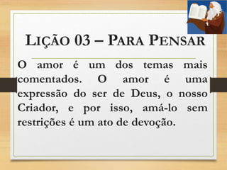 LIÇÃO 03 – PARA PENSAR
O amor é um dos temas mais
comentados. O amor é uma
expressão do ser de Deus, o nosso
Criador, e por isso, amá-lo sem
restrições é um ato de devoção.
 