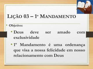 LIÇÃO 03 – 1º MANDAMENTO
• Objetivo:
• Deus deve ser amado com
exclusividade
• 1º Mandamento é uma ordenança
que visa a nossa felicidade em nosso
relacionamento com Deus
 