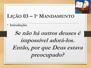 LIÇÃO 03 – 1º MANDAMENTO
• Introdução:
Se não há outros deuses é
impossível adorá-los.
Então, por que Deus estava
preocupado?
 