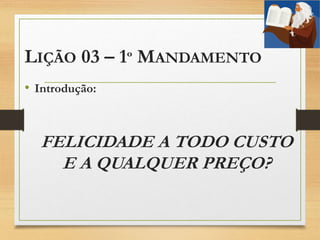 LIÇÃO 03 – 1º MANDAMENTO
• Introdução:
FELICIDADE A TODO CUSTO
E A QUALQUER PREÇO?
 