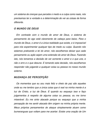 um sistema de crenças que percebe o medo e a culpa como reais, nós
precisamos ter a vontade e a determinação de ver as coisas de forma
diferente.
O MUNDO DE DEUS
Em contraste com o mundo de amor de Deus, o sistema de
pensamento do ego está claramente de cabeça para baixo. Para o
mundo de Deus, o amor é a única realidade que existe, e é impossível
para nós experimentar qualquer tipo de medo ou culpa. Quando nós
estamos praticando a lei do amor, nós escolhemos deixar que cada
pensamento ou ação sejam uma extensão do amor de Deus. Fazendo
isto, nós tomamos a decisão de ver somente o amor e o que une, e
não o erro e o que desune. E tomando esta decisão, nós escolhemos
responder não julgando a qualquer coisa ou pessoa no nosso mundo
externo.
MUDANÇA DE PERCEPÇÃO
Os momentos que eu sou mais feliz e cheio de paz são aqueles
onde eu me lembro que a única coisa que é real na minha mente é a
luz de Cristo, a luz de Deus. E quando eu esqueço isso e faço
julgamentos à respeito de alguma coisa ou pessoa, eu me torno
miserável. Eu me sinto atacado porque eu esqueço que a minha
percepção de me sentir atacado têm origem na minha própria mente.
Meus próprios pensamentos de ataque simplesmente atuam como
bumerangues que voltam para me acertar. Existe uma oração de Um
 