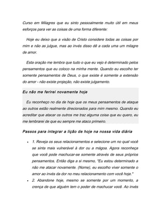 Curso em Milagres que eu sinto pessoalmente muito útil em meus
esforços para ver as coisas de uma forma diferente:
Hoje eu deixo que a visão de Cristo considere todas as coisas por
mim e não as julgue, mas ao invés disso dê a cada uma um milagre
de amor.
Esta oração me lembra que tudo o que eu vejo é determinado pelos
pensamentos que eu coloco na minha mente. Quando eu escolho ter
somente pensamentos de Deus, o que existe é somente a extensão
do amor - não existe projeção, não existe julgamento.
Eu não me ferirei novamente hoje
Eu reconheço no dia de hoje que os meus pensamentos de ataque
ao outros estão realmente direcionados para mim mesmo. Quando eu
acreditar que atacar os outros me traz alguma coisa que eu quero, eu
me lembrarei de que eu sempre me ataco primeiro.
Passos para integrar a lição de hoje na nossa vida diária
• 1. Reveja os seus relacionamentos e selecione um no qual você
se sinta mais vulnerável à dor ou a mágoa. Agora reconheça
que você pode machucar-se somente através de seus próprios
pensamentos. Então diga a si mesmo, "Eu estou determinado a
não me atacar novamente. (Nome), eu escolho viver somente o
amor ao invés da dor no meu relacionamento com você hoje."
• 2. Abandone hoje, mesmo se somente por um momento, a
crença de que alguém tem o poder de machucar você. Ao invés
 