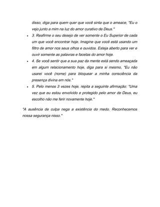disso, diga para quem quer que você sinta que o ameace, "Eu o
vejo junto a mim na luz do amor curativo de Deus."
• 3. Reafirme o seu desejo de ver somente o Eu Superior de cada
um que você encontrar hoje. Imagine que você está usando um
filtro de amor nos seus olhos e ouvidos. Esteja aberto para ver e
ouvir somente as palavras e facetas do amor hoje.
• 4. Se você sentir que a sua paz da mente está sendo ameaçada
em algum relacionamento hoje, diga para si mesmo, "Eu não
usarei você (nome) para bloquear a minha consciência da
presença divina em nós."
• 5. Pelo menos 3 vezes hoje, repita a seguinte afirmação: "Uma
vez que eu estou envolvido e protegido pelo amor de Deus, eu
escolho não me ferir novamente hoje."
"A ausência de culpa nega a existência do medo. Reconhecemos
nossa segurança nisso."
 