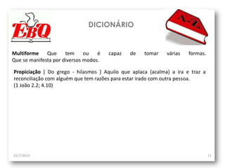 DICIONÁRIO
31/7/2013 11
Multiforme Que tem ou é capaz de tomar várias formas.
Que se manifesta por diversos modos.
Propiciação [ Do grego - hilasmos ] Aquilo que aplaca (acalma) a ira e traz a
reconciliação com alguém que tem razões para estar irado com outra pessoa.
(1 João 2.2; 4.10)
 