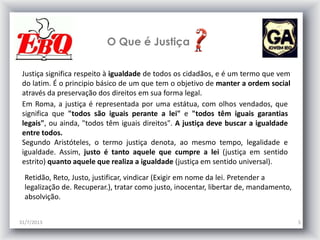 O Que é Justiça
31/7/2013 5
Justiça significa respeito à igualdade de todos os cidadãos, e é um termo que vem
do latim. É o principio básico de um que tem o objetivo de manter a ordem social
através da preservação dos direitos em sua forma legal.
Em Roma, a justiça é representada por uma estátua, com olhos vendados, que
significa que "todos são iguais perante a lei" e "todos têm iguais garantias
legais", ou ainda, "todos têm iguais direitos". A justiça deve buscar a igualdade
entre todos.
Segundo Aristóteles, o termo justiça denota, ao mesmo tempo, legalidade e
igualdade. Assim, justo é tanto aquele que cumpre a lei (justiça em sentido
estrito) quanto aquele que realiza a igualdade (justiça em sentido universal).
Retidão, Reto, Justo, justificar, vindicar (Exigir em nome da lei. Pretender a
legalização de. Recuperar.), tratar como justo, inocentar, libertar de, mandamento,
absolvição.
 