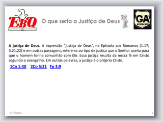 O que seria a Justiça de Deus
31/7/2013 6
A justiça de Deus. A expressão “justiça de Deus”, na Epístola aos Romanos (1.17;
3.21,22) e em outras passagens, refere-se ao tipo de justiça que o Senhor aceita para
que o homem tenha comunhão com Ele. Essa justiça resulta da nossa fé em Cristo
segundo o evangelho. Em outras palavras, a justiça é o próprio Cristo.
1Co 1:30 2Co 5:21 Fp 3:9
 