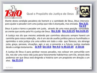 31/7/2013 8
Qual o Propósito da Justiça de Deus
Diante desta condição pecadora do homem e a santidade de Deus, Deus interveio
para ajudar o pecador com uma justiça que não é alcançada, mas enviada. Rm 3:21
A Justiça nos diz que mesmo andando por caminhos obscuros sempre haverá um
caminho para nossa redenção, ela é um ato de auxílio jurídico para os humilhados e
oprimidos e esta justiça cria uma esfera em toda a vida que floresce, ela abrange
juízo, graça, pessoas, situações, agir, o ser, o presente e o futuro, justiça revelada
desde o antigo testamento. Zc 9:9
Deus é justo e torna o pecador em justo, através de uma nova posição concedida
ao crente que aceita pela Fé a justiça de Deus. Rm 3:26 Rm 3:22-25 Rm 4:24-25
Gn 15:6 Rm 4:3 Is 45:22-24 Jr 33:16
A Justiça de Deus é para perdoar nossos pecados, nos colocar em comunhão com
Ele, nos dar uma nova vida justa para futuramente habitarmos com Ele, através dela
podemos ver que Deus está dirigindo a história com um propósito em direção a um
alvo. Ap 21:3-4
Fp 3:9
 