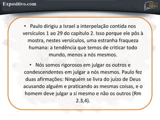 • Paulo dirigiu a Israel a interpelação contida nos
versículos 1 ao 29 do capítulo 2. Isso porque ele pôs à
mostra, nestes versículos, uma estranha fraqueza
humana: a tendência que temos de criticar todo
mundo, menos a nós mesmos.
• Nós somos rigorosos em julgar os outros e
condescendentes em julgar a nós mesmos. Paulo fez
duas afirmações: Ninguém se livra do juízo de Deus
acusando alguém e praticando as mesmas coisas, e o
homem deve julgar a si mesmo e não os outros (Rm
2.3,4).
 
