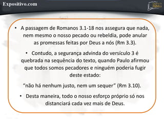 • A passagem de Romanos 3.1-18 nos assegura que nada,
nem mesmo o nosso pecado ou rebeldia, pode anular
as promessas feitas por Deus a nós (Rm 3.3).
• Contudo, a segurança advinda do versículo 3 é
quebrada na sequência do texto, quando Paulo afirmou
que todos somos pecadores e ninguém poderia fugir
deste estado:
“não há nenhum justo, nem um sequer” (Rm 3.10).
• Desta maneira, todo o nosso esforço próprio só nos
distanciará cada vez mais de Deus.
 