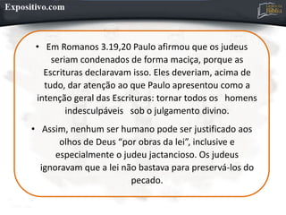 • Em Romanos 3.19,20 Paulo afirmou que os judeus
seriam condenados de forma maciça, porque as
Escrituras declaravam isso. Eles deveriam, acima de
tudo, dar atenção ao que Paulo apresentou como a
intenção geral das Escrituras: tornar todos os homens
indesculpáveis sob o julgamento divino.
• Assim, nenhum ser humano pode ser justificado aos
olhos de Deus “por obras da lei”, inclusive e
especialmente o judeu jactancioso. Os judeus
ignoravam que a lei não bastava para preservá-los do
pecado.
 