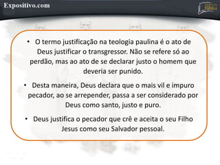 • O termo justificação na teologia paulina é o ato de
Deus justificar o transgressor. Não se refere só ao
perdão, mas ao ato de se declarar justo o homem que
deveria ser punido.
• Desta maneira, Deus declara que o mais vil e impuro
pecador, ao se arrepender, passa a ser considerado por
Deus como santo, justo e puro.
• Deus justifica o pecador que crê e aceita o seu Filho
Jesus como seu Salvador pessoal.
 