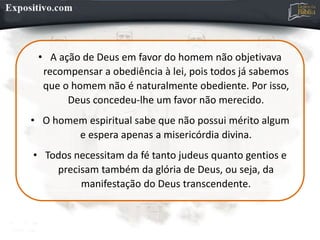 • A ação de Deus em favor do homem não objetivava
recompensar a obediência à lei, pois todos já sabemos
que o homem não é naturalmente obediente. Por isso,
Deus concedeu-lhe um favor não merecido.
• O homem espiritual sabe que não possui mérito algum
e espera apenas a misericórdia divina.
• Todos necessitam da fé tanto judeus quanto gentios e
precisam também da glória de Deus, ou seja, da
manifestação do Deus transcendente.
 