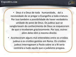 • Deus é o Deus de toda humanidade, daí a
necessidade de se pregar o Evangelho a toda criatura.
Por isso também a possibilidade de haver verdadeira
unidade do povo de Deus. Os judeus que se
vangloriavam do conhecimento de Deus se esqueceram
de que o receberam graciosamente. Por isso, outros
além deles têm o mesmo direito.
• Aconteceram alguns mal entendidos entre os cristãos
judeus e os cristãos gentios em Roma. Os cristãos
judeus interrogavam a Paulo sobre se a fé seria
contrária a tudo aquilo que o judaísmo pregava.
 