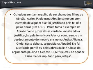 • Os judeus sentiam orgulho de ser chamados filhos de
Abraão. Assim, Paulo usou Abraão como um bom
exemplo de alguém que foi justificado pela fé, não
pelas obras (Rm 4.1-3). Paulo toma o exemplo de
Abraão como prova dessa verdade, mostrando a
justificação pela fé na Nova Aliança como sendo um
desdobramento do mesmo ensino na Antiga Aliança.
Onde, neste debate, se posiciona Abraão? Ele foi
justificado por fé ou pelas obras da lei? A base do
argumento paulino é Gênesis 15.6: “Ele creu no Senhor
e isso lhe foi imputado para justiça”.
 