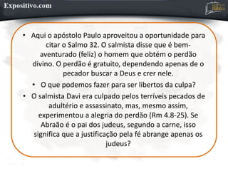• Aqui o apóstolo Paulo aproveitou a oportunidade para
citar o Salmo 32. O salmista disse que é bem-
aventurado (feliz) o homem que obtém o perdão
divino. O perdão é gratuito, dependendo apenas de o
pecador buscar a Deus e crer nele.
• O que podemos fazer para ser libertos da culpa?
• O salmista Davi era culpado pelos terríveis pecados de
adultério e assassinato, mas, mesmo assim,
experimentou a alegria do perdão (Rm 4.8-25). Se
Abraão é o pai dos judeus, segundo a carne, isso
significa que a justificação pela fé abrange apenas os
judeus?
 