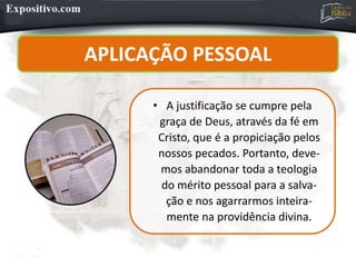 • A justificação se cumpre pela
graça de Deus, através da fé em
Cristo, que é a propiciação pelos
nossos pecados. Portanto, deve-
mos abandonar toda a teologia
do mérito pessoal para a salva-
ção e nos agarrarmos inteira-
mente na providência divina.
APLICAÇÃO PESSOAL
 