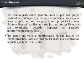• 24 sendo justificados gratuita- mente, por sua graça,
mediante a redenção que há em Cristo Jesus, 25 a quem
Deus propôs, no seu sangue, como propiciação, me-
diante a fé, para manifestar a sua justiça, por ter Deus, na
sua tolerância, deixado impunes os pecados
anteriormente cometidos;
• 26 tendo em vista a manifestação da sua justiça no
tempo presente, para ele mesmo ser justo e o justificador
daquele que tem fé em Jesus.
 
