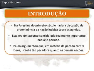 • Na Palestina do primeiro século havia a discussão da
preeminência da nação judaica sobre as gentias.
• Este era um assunto considerado realmente importante
naquele período.
• Paulo argumentou que, em matéria de pecado contra
Deus, Israel é tão pecadora quanto as demais nações.
INTRODUÇÃO
 