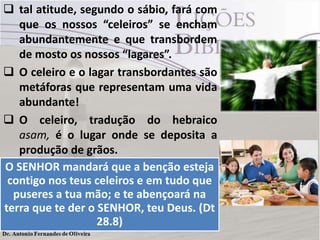  tal atitude, segundo o sábio, fará com
que os nossos “celeiros” se encham
abundantemente e que transbordem
de mosto os nossos “lagares”.
 O celeiro e o lagar transbordantes são
metáforas que representam uma vida
abundante!
 O celeiro, tradução do hebraico
asam, é o lugar onde se deposita a
produção de grãos.
 Quando transbordava era sinal de
casa farta! Vemos isso nas bençãos
decorrentes da obediência.
O SENHOR mandará que a benção esteja
contigo nos teus celeiros e em tudo que
puseres a tua mão; e te abençoará na
terra que te der o SENHOR, teu Deus. (Dt
28.8)
 