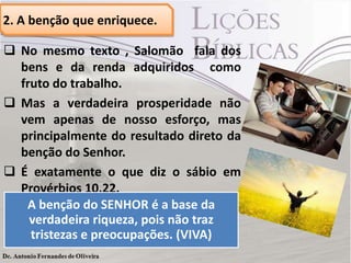 2. A benção que enriquece.
 No mesmo texto , Salomão fala dos
bens e da renda adquiridos como
fruto do trabalho.
 Mas a verdadeira prosperidade não
vem apenas de nosso esforço, mas
principalmente do resultado direto da
benção do Senhor.
 É exatamente o que diz o sábio em
Provérbios 10.22.
A benção do SENHOR é a base da
verdadeira riqueza, pois não traz
tristezas e preocupações. (VIVA)
 