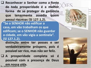  Reconhecer o Senhor como a fonte
de toda prosperidade é a melhor
forma de se proteger da ganância
que tenazmente assedia quem
possui riquezas (Sl 127.1,2).
 O celeiro e o lagar somente se
encherão e transbordarão quando a
benção de Deus estiver neles.
 É a benção divina que faz a
distinção entre ter posses e ser
verdadeiramente próspero, pois é
possível ser rico, mas não ser feliz.
 A prosperidade completa só é
possível com a presença de Deus
em nossa vida.
“Se o SENHOR não edificar a
casa, em vão trabalham os que
edificam; se o SENHOR não guardar
a cidade, em vão vigia a sentinela”.
(Sl 127.1,2).
 