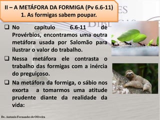  No capítulo 6.6-11 de
Provérbios, encontramos uma outra
metáfora usada por Salomão para
ilustrar o valor do trabalho.
 Nessa metáfora ele contrasta o
trabalho das formigas com a inércia
do preguiçoso.
 Na metáfora da formiga, o sábio nos
exorta a tomarmos uma atitude
prudente diante da realidade da
vida:
II – A METÁFORA DA FORMIGA (Pv 6.6-11)
1. As formigas sabem poupar.
 