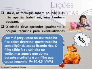  Isto é, as formigas sabem poupar! Elas
não apenas trabalham, mas também
poupam.
 O cristão deve aprender igualmente a
poupar recursos para eventualidades
futuras.
 Que fartura de ensino elas oferecem.
Os preguiçosos devem aprender esta
lição”?
Quem é preguiçoso no seu trabalho
fica pobre depressa; quem trabalha
com diligência acaba ficando rico. O
filho sábio faz a colheita no
verão, mas aquele que dorme
durante a colheita é um filho que
causa vergonha. Pv 10.4,5 (VIVA)
 