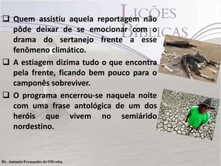  Quem assistiu aquela reportagem não
pôde deixar de se emocionar com o
drama do sertanejo frente a esse
fenômeno climático.
 A estiagem dizima tudo o que encontra
pela frente, ficando bem pouco para o
camponês sobreviver.
 O programa encerrou-se naquela noite
com uma frase antológica de um dos
heróis que vivem no semiárido
nordestino.
 