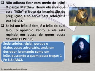 Não adianta ficar com medo do leão!
O pastor Matthew Henry observa que
esse “leão” é fruto da imaginação do
preguiçoso e só serve para reforçar a
sua inércia.
 Se há um leão lá fora, é o leão do qual
falou o apóstolo Pedro, e ele está
rugindo em busca de quem possa
devorar. (1 Pe 5.8).
 O preguiçoso será a sua principal
presa.
Sede sóbrios, vigiai, porque o
diabo, vosso adversário, anda em
derredor, bramando como um
leão, buscando a quem possa tragar; 1
Pe 5.8 (ARC).
 