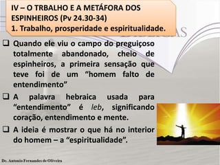  Quando ele viu o campo do preguiçoso
totalmente abandonado, cheio de
espinheiros, a primeira sensação que
teve foi de um “homem falto de
entendimento”
 A palavra hebraica usada para
“entendimento” é leb, significando
coração, entendimento e mente.
 A ideia é mostrar o que há no interior
do homem – a “espiritualidade”.
IV – O TRBALHO E A METÁFORA DOS
ESPINHEIROS (Pv 24.30-34)
1. Trabalho, prosperidade e espiritualidade.
 